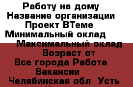 Работу на дому › Название организации ­ Проект ВТеме  › Минимальный оклад ­ 600 › Максимальный оклад ­ 3 000 › Возраст от ­ 18 - Все города Работа » Вакансии   . Челябинская обл.,Усть-Катав г.